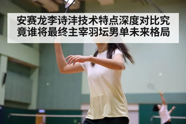安赛龙李诗沣技术特点深度对比究竟谁将最终主宰羽坛男单未来格局