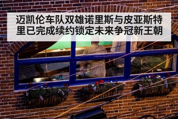迈凯伦车队双雄诺里斯与皮亚斯特里已完成续约锁定未来争冠新王朝